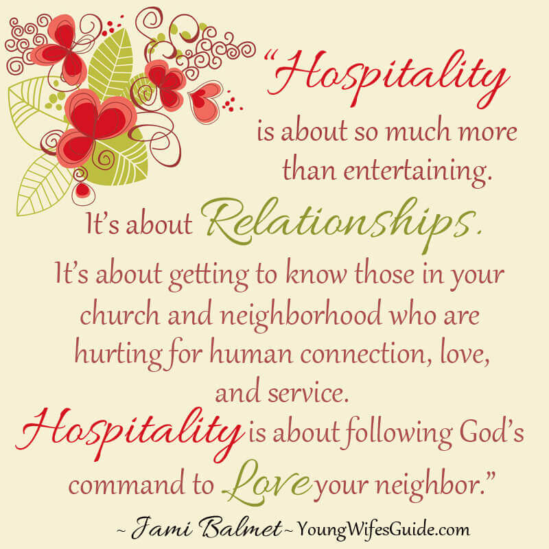 Hospitality is about so much more than entertaining. It's about relationships. It's about getting to know those in your church and neighborhood who are hurting for human connection, love, and service. Hospitality is about following God's command to love your neighbor. ~ Jami Balmet - YoungWifesGuide.com